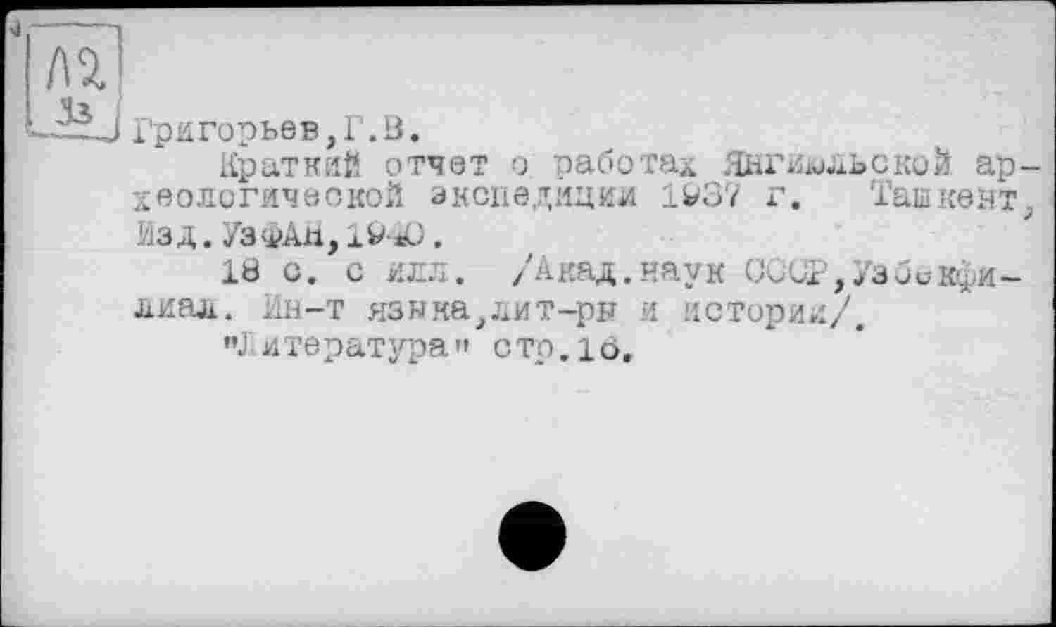 ﻿77
Ч з.
Григорьев,Г.В.
Краткий отчет о работах Янгиюльской археологической экспедиции 1W37 г. Ташкент ИЗД.УЗфАМ,!^ .
18 с. с илл. /Акад.наук 0ииР,/збикфи-лиал. Ин-т языка,лит-ри и истории/,
"J итература » с то. і о.